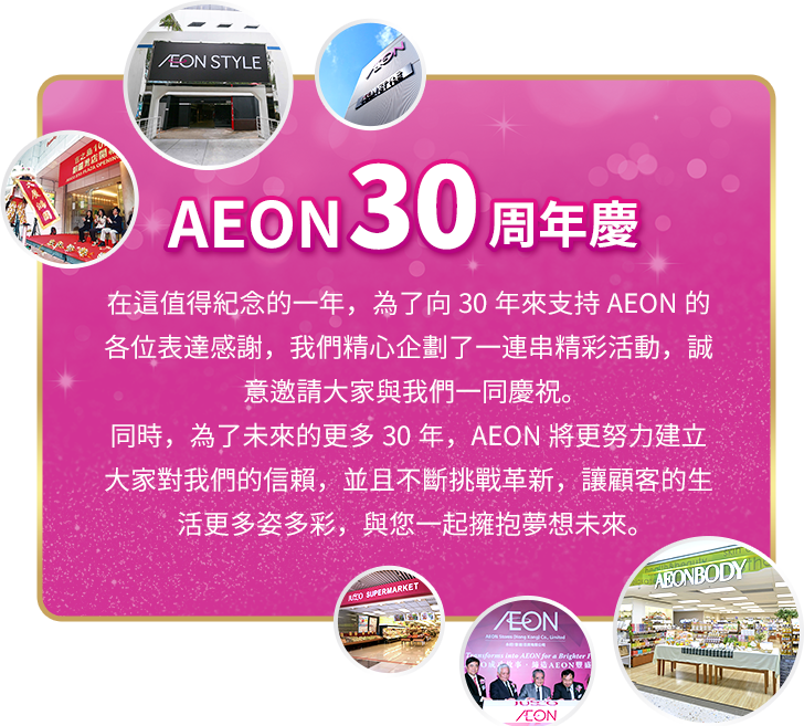 AEON 30周年慶 在這值得紀念的一年，為了向30年來支持AEON的各位表達感謝，我們精心企劃了一連串精彩活動，誠意邀請大家與我們一同慶祝。同時，為了未來的更多30年，AEON將更努力建立大家對我們的信賴，並且不斷挑戰革新，讓顧客的生活更多姿多彩，與您一起擁抱夢想未來。