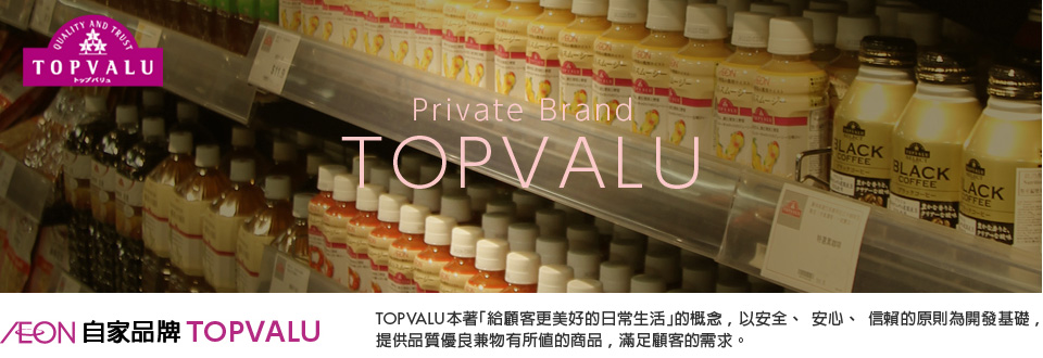 AEON自家品牌 TOPVALU TOPVALU本著「給顧客更美好的日常生活」的概念,以安全、安心、信賴的原則為開發基礎,提供品質優良兼物有所值的商品,滿足顧客的需求。