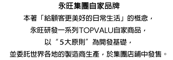 永旺集團自家品牌本著「給顧客更美好的日常生活」的概念,永旺研發一系列TOPVALU自家商品,以"5大原則"為開發基礎,並委託世界各地的製造商生產,於集團店鋪中發售。