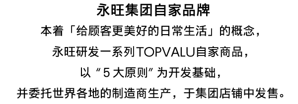 永旺集团自家品牌本着「给顾客更美好的日常生活」的概念,永旺研发一系列TOPVALU自家商品,以"5大原则"为开发基础,并委托世界各地的制造商生产,于集团店铺中发售。